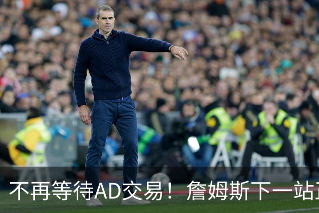 不再等待AD交易！詹姆斯下一站正式圈定5队，最终决定只看3大条件