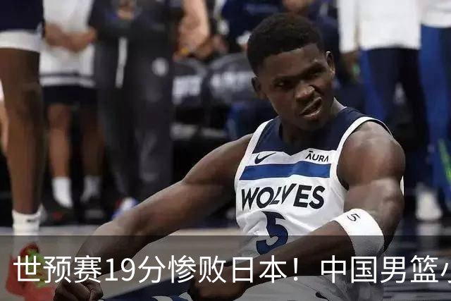 世预赛19分惨败日本！中国男篮小组垫底，5人不及格，庞峥麟无缘出场