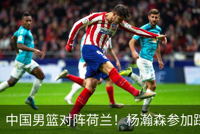 中国男篮对阵荷兰！杨瀚森参加踩场训练，NBA回来将上演首秀