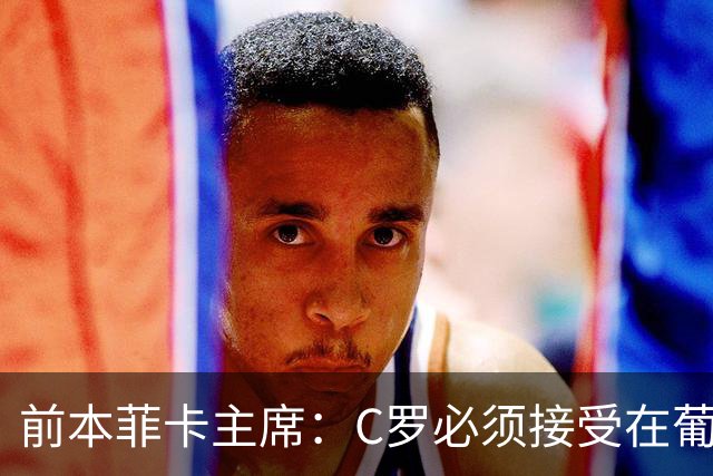 前本菲卡主席：C罗必须接受在葡萄牙队不再铁打主力