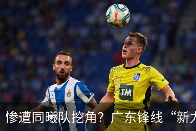 惨遭同曦队挖角？广东锋线“新力量”去向曝光，朱芳雨拒绝留人！