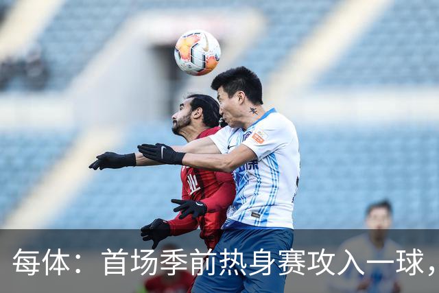 每体：首场季前热身赛攻入一球，通卡拉有技术有身体值得期待