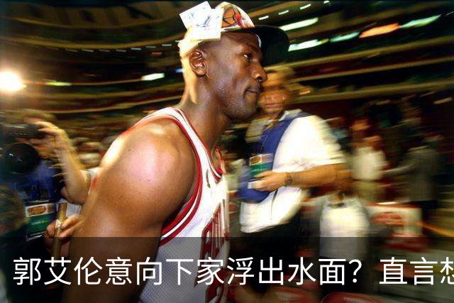 郭艾伦意向下家浮出水面？直言想与一人合作，想被一人骂
