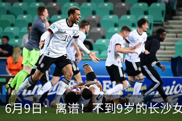 6月9日：离谱！不到9岁的长沙女孩张苗倩在意大利男足杯赛中力压160多个男孩