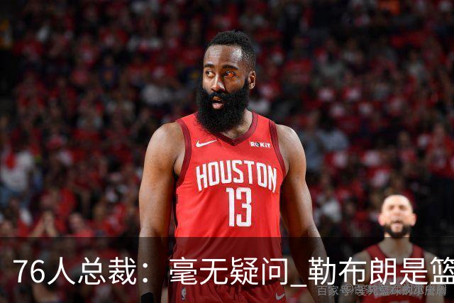 76人总裁：毫无疑问 勒布朗是篮球历史上最伟大的球员之一