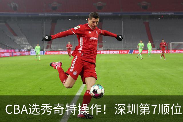 CBA选秀奇特操作！深圳第7顺位放弃，单涛儿子成最大惊喜！